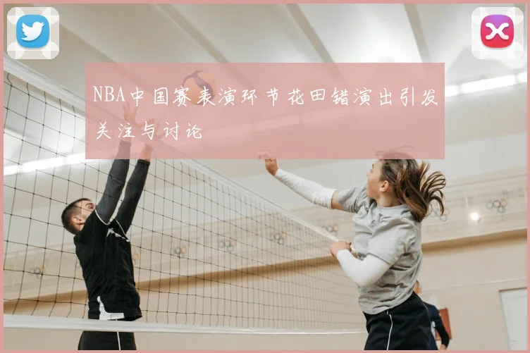 NBA中国赛表演环节花田错演出引发关注与讨论
