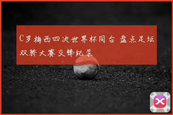 C罗梅西四次世界杯同台 盘点足坛双骄大赛交锋纪录