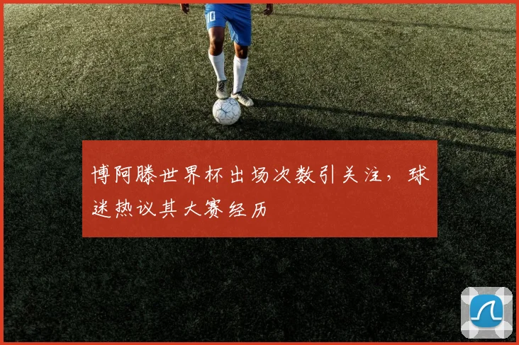 博阿滕世界杯出场次数引关注，球迷热议其大赛经历