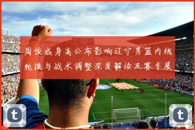 周俊成身高公布影响辽宁男篮内线轮换与战术调整深度解读及赛季展望
