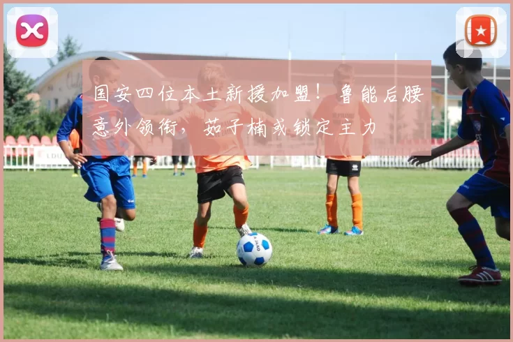 国安四位本土新援加盟!鲁能后腰意外领衔,茹子楠或锁定主力