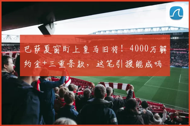 巴萨夏窗盯上皇马旧将！4000万解约金+三重条款，这笔引援能成吗
