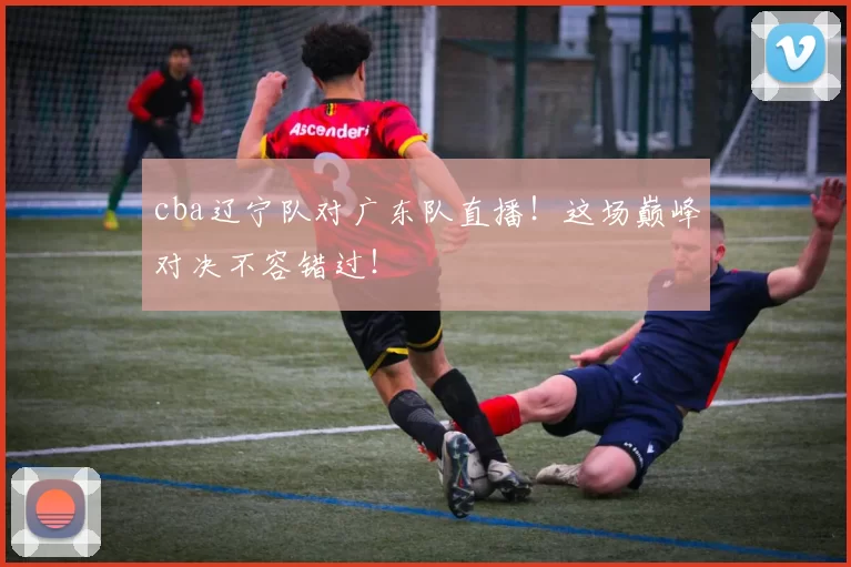 cba辽宁队对广东队直播!这场巅峰对决不容错过!