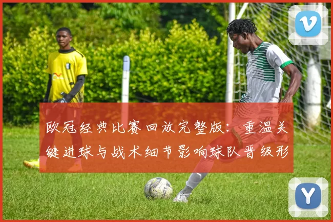 欧冠经典比赛回放完整版：重温关键进球与战术细节影响球队晋级形势