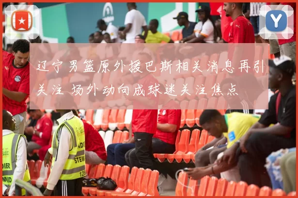 辽宁男篮原外援巴斯相关消息再引关注 场外动向成球迷关注焦点