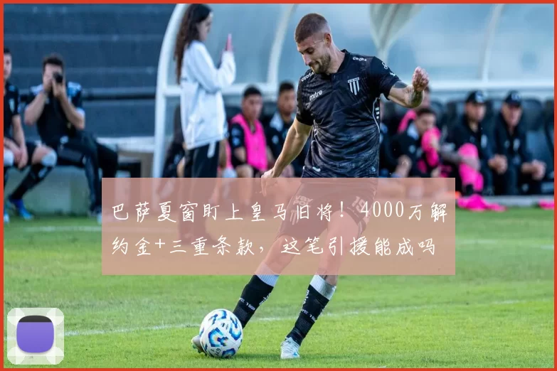 巴萨夏窗盯上皇马旧将！4000万解约金+三重条款，这笔引援能成吗