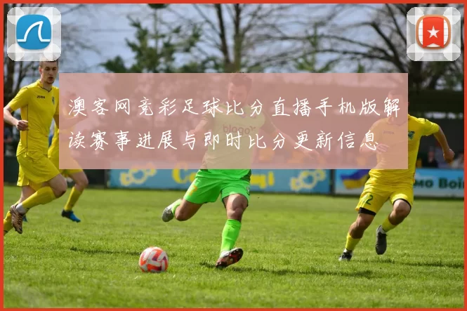 澳客网竞彩足球比分直播手机版解读赛事进展与即时比分更新信息