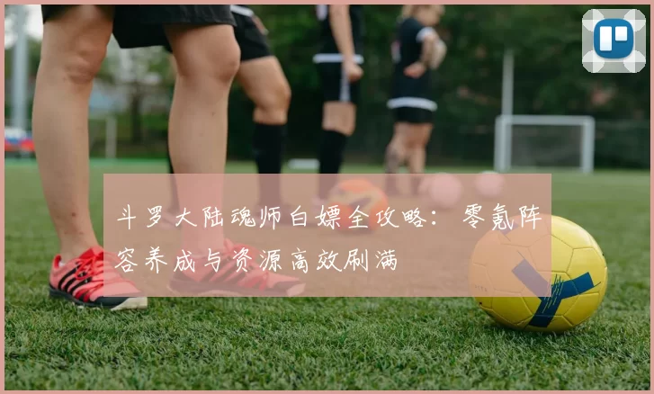 斗罗大陆魂师白嫖全攻略：零氪阵容养成与资源高效刷满