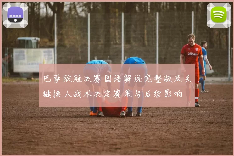 巴萨欧冠决赛国语解说完整版及关键换人战术决定赛果与后续影响