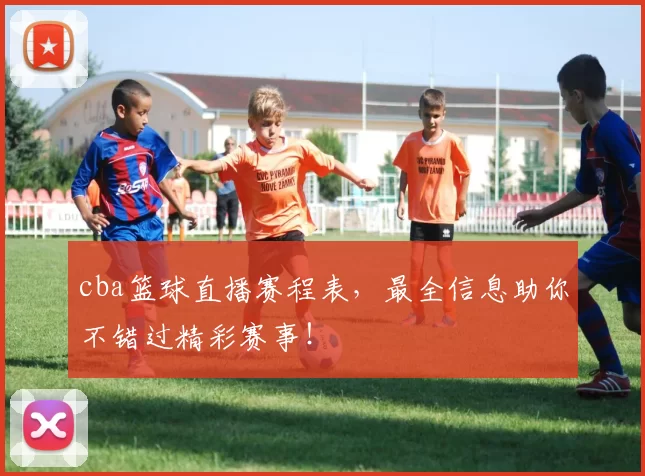 cba篮球直播赛程表，最全信息助你不错过精彩赛事！