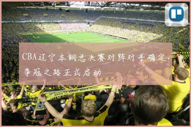 CBA辽宁本钢总决赛对阵对手确定，争冠之路正式启动