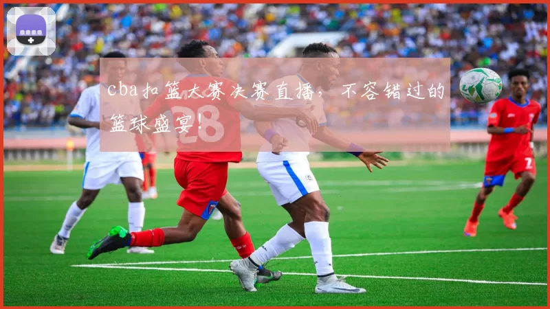 cba扣篮大赛决赛直播,不容错过的篮球盛宴!