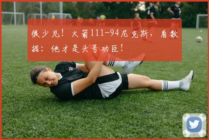 很少见！火箭111-94尼克斯，看数据：他才是头号功臣！