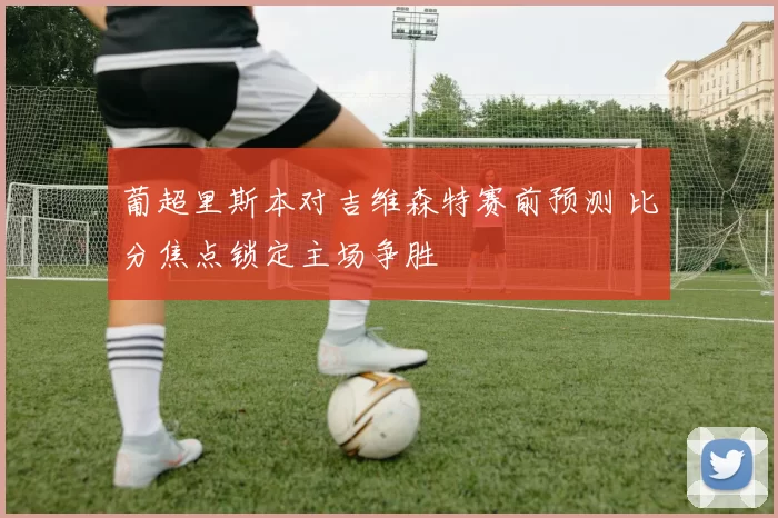 葡超里斯本对吉维森特赛前预测 比分焦点锁定主场争胜