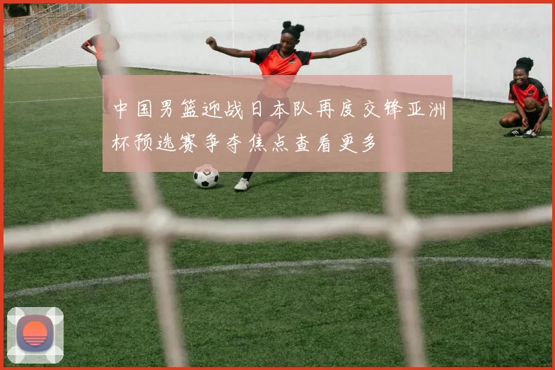 中国男篮迎战日本队再度交锋亚洲杯预选赛争夺焦点查看更多