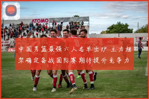 中国男篮最强六人名单出炉 主力框架确定备战国际赛期待提升竞争力