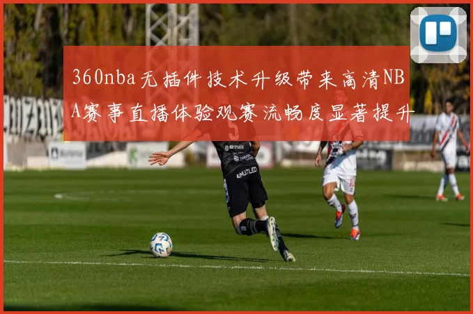 360nba无插件技术升级带来高清NBA赛事直播体验观赛流畅度显著提升