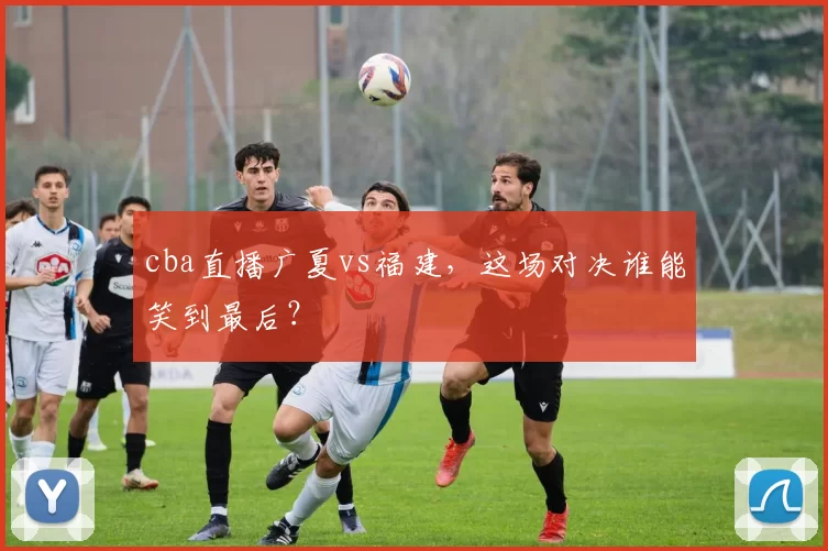 cba直播广夏vs福建,这场对决谁能笑到最后?