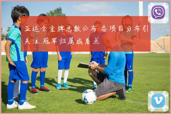 亚运会金牌总数公布 各项目分布引关注 冠军归属成看点