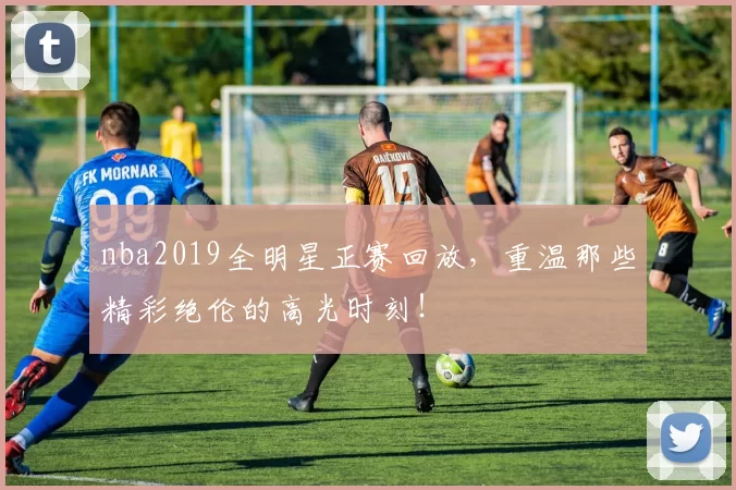 nba2019全明星正赛回放,重温那些精彩绝伦的高光时刻!