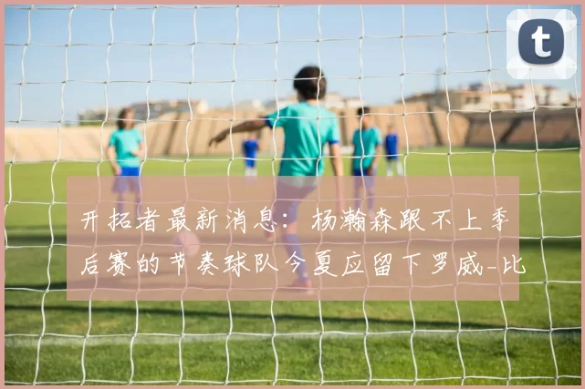 开拓者最新消息：杨瀚森跟不上季后赛的节奏球队今夏应留下罗威_比赛_克林根_1