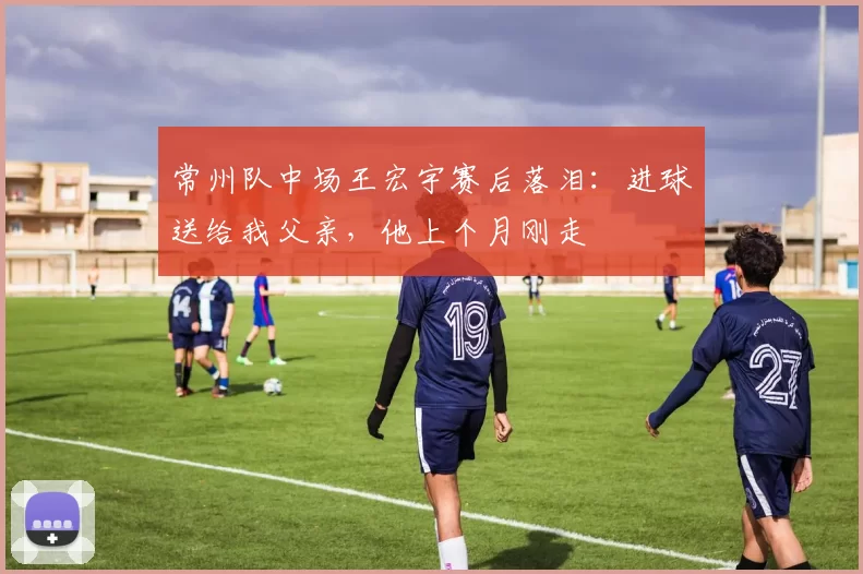 常州队中场王宏宇赛后落泪：进球送给我父亲，他上个月刚走
