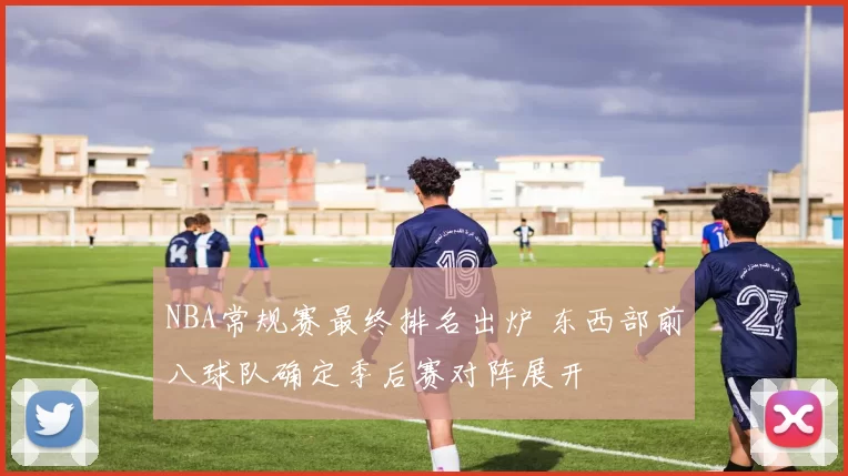 NBA常规赛最终排名出炉 东西部前八球队确定季后赛对阵展开
