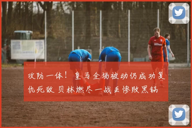 攻防一体!皇马全场被动仍成功复仇死敌 贝林燃尽一战丢惨败黑锅