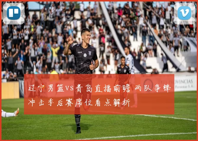 辽宁男篮vs青岛直播前瞻 两队争锋冲击季后赛席位看点解析