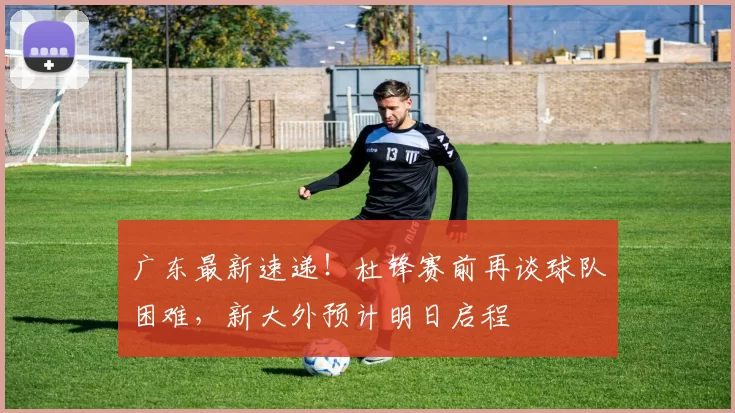 广东最新速递！杜锋赛前再谈球队困难，新大外预计明日启程
