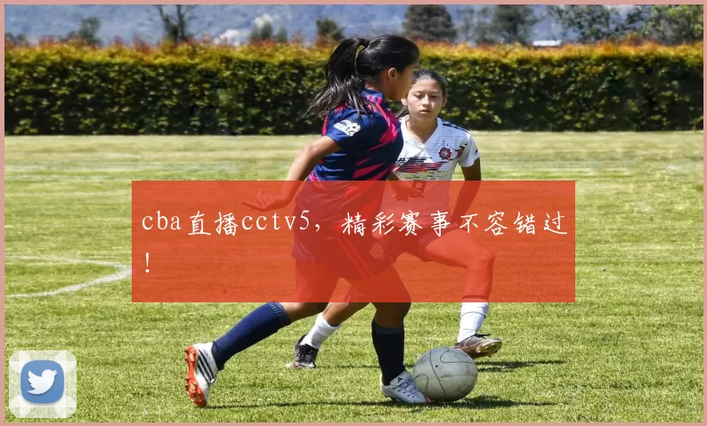 cba直播cctv5，精彩赛事不容错过！