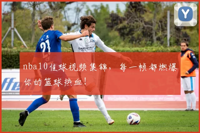 nba10佳球视频集锦,每一帧都燃爆你的篮球热血!
