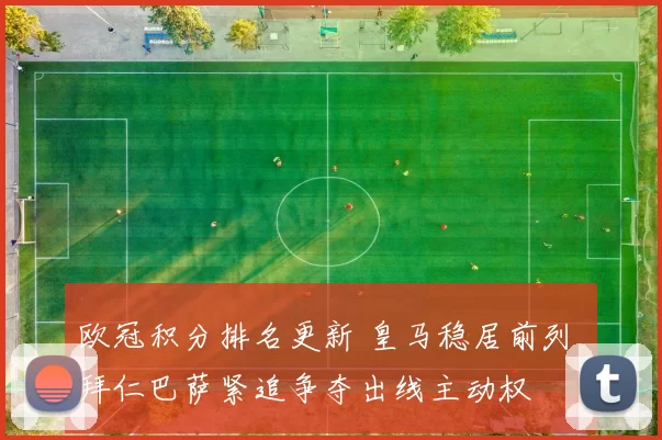 欧冠积分排名更新 皇马稳居前列 拜仁巴萨紧追争夺出线主动权