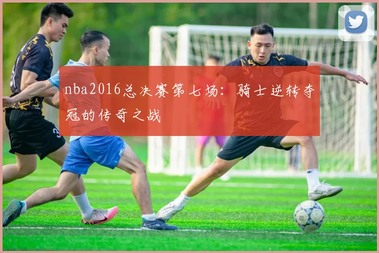 nba2016总决赛第七场：骑士逆转夺冠的传奇之战