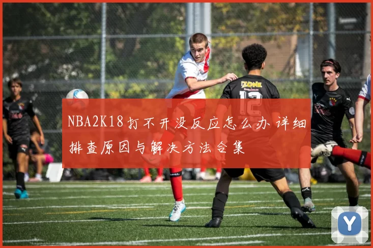 NBA2K18打不开没反应怎么办 详细排查原因与解决方法合集