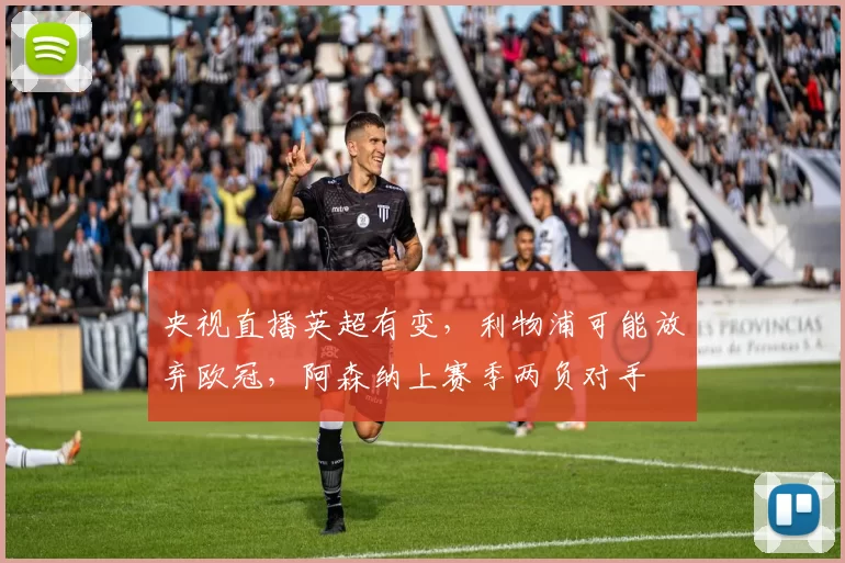 央视直播英超有变，利物浦可能放弃欧冠，阿森纳上赛季两负对手