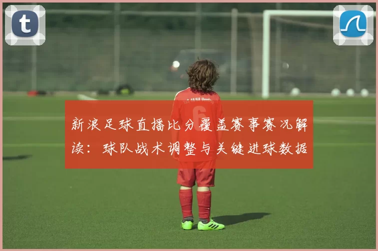 新浪足球直播比分覆盖赛事赛况解读：球队战术调整与关键进球数据分析