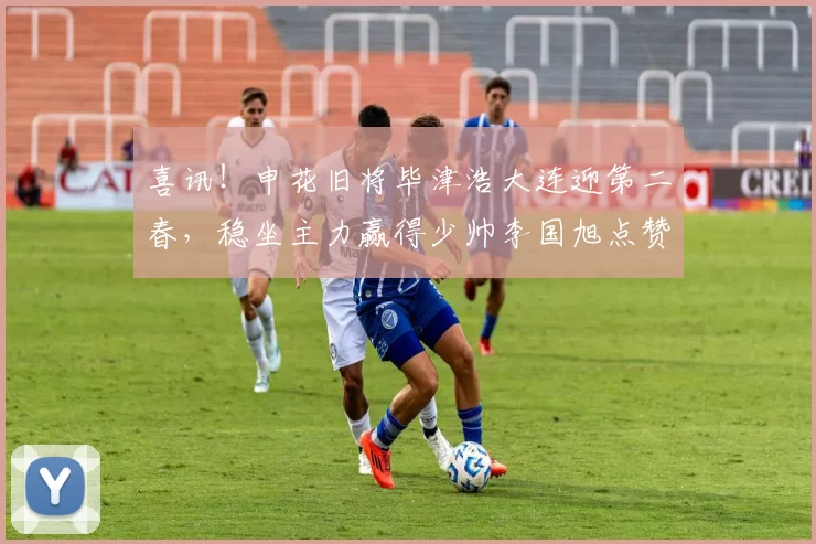 喜讯！申花旧将毕津浩大连迎第二春，稳坐主力赢得少帅李国旭点赞_李昂_球员_中超