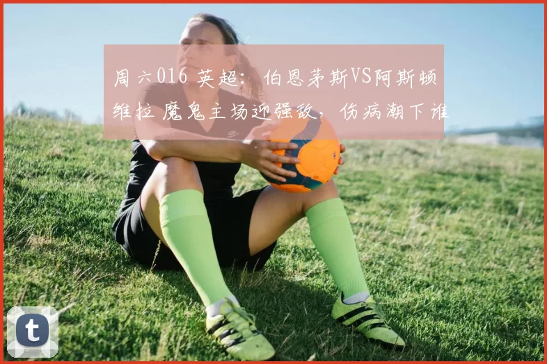 周六016 英超：伯恩茅斯VS阿斯顿维拉 魔鬼主场迎强敌，伤病潮下谁能笑到最后？_客场_攻防_欧冠