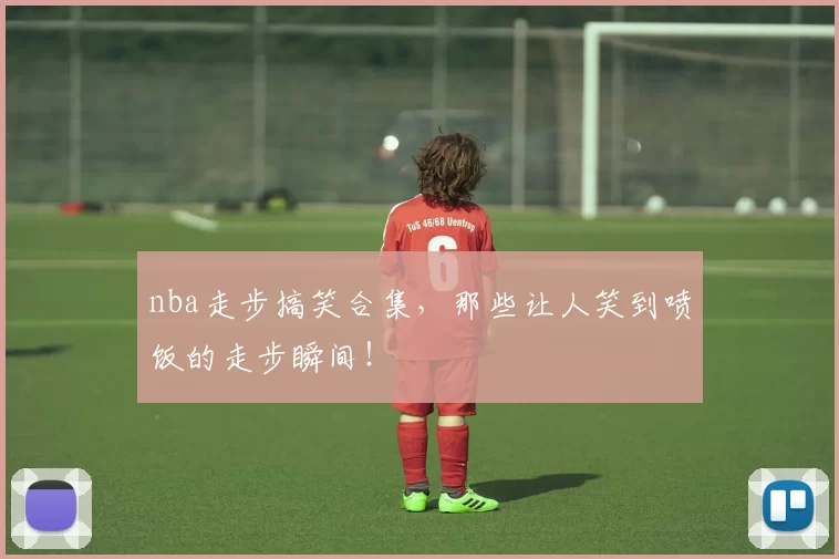 nba走步搞笑合集，那些让人笑到喷饭的走步瞬间！