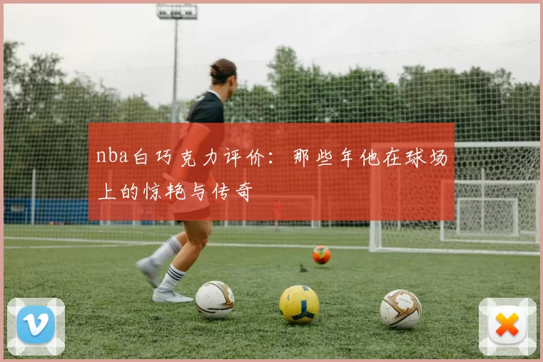 nba白巧克力评价：那些年他在球场上的惊艳与传奇