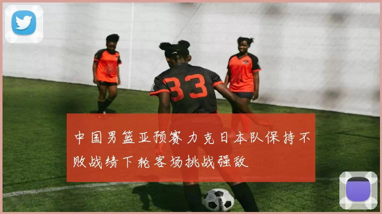 中国男篮亚预赛力克日本队保持不败战绩下轮客场挑战强敌