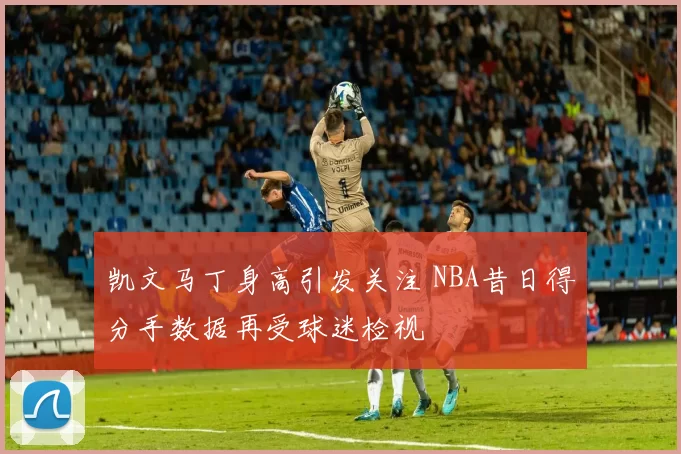 凯文马丁身高引发关注 NBA昔日得分手数据再受球迷检视