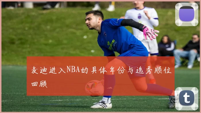 麦迪进入NBA的具体年份与选秀顺位回顾