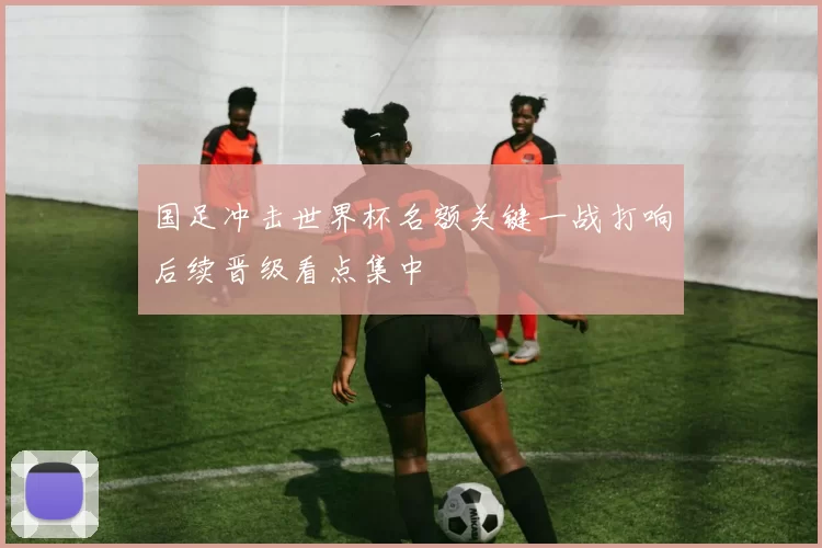 国足冲击世界杯名额关键一战打响后续晋级看点集中