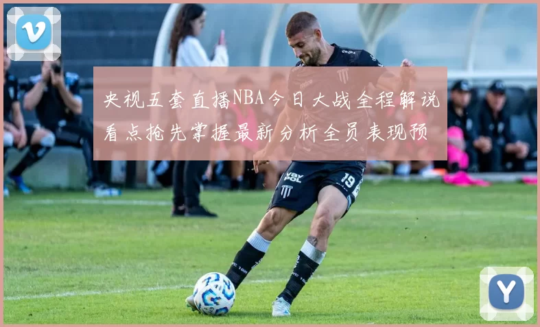 央视五套直播NBA今日大战全程解说看点抢先掌握最新分析全员表现预览