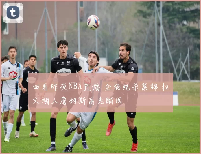 回看昨夜NBA直播 全场绝杀集锦 拉文湖人詹姆斯高光瞬间