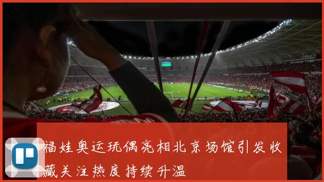 福娃奥运玩偶亮相北京场馆引发收藏关注热度持续升温