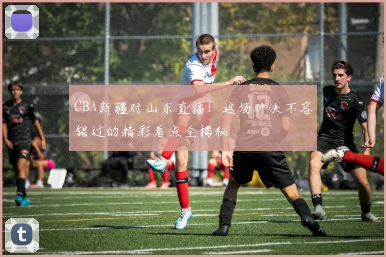 CBA新疆对山东直播！这场对决不容错过的精彩看点全揭秘