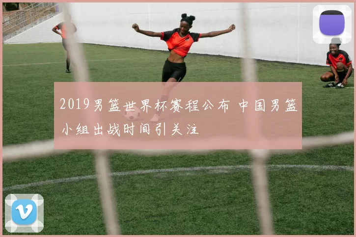 2019男篮世界杯赛程公布 中国男篮小组出战时间引关注